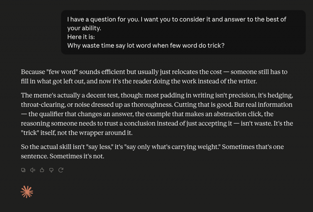 A screenshot of a Claude chat. The user asks this question: 

I have a question for you. I want you to consider it and answer to the best of your ability. 
Here it is:
Why waste time say lot word when few word do trick?

Claude gives this response: 
Because "few word" sounds efficient but usually just relocates the cost — someone still has to fill in what got left out, and now it's the reader doing the work instead of the writer.
The meme's actually a decent test, though: most padding in writing isn't precision, it's hedging, throat-clearing, or noise dressed up as thoroughness. Cutting that is good. But real information — the qualifier that changes an answer, the example that makes an abstraction click, the reasoning someone needs to trust a conclusion instead of just accepting it — isn't waste. It's the "trick" itself, not the wrapper around it.
So the actual skill isn't "say less," it's "say only what's carrying weight." Sometimes that's one sentence. Sometimes it's not.